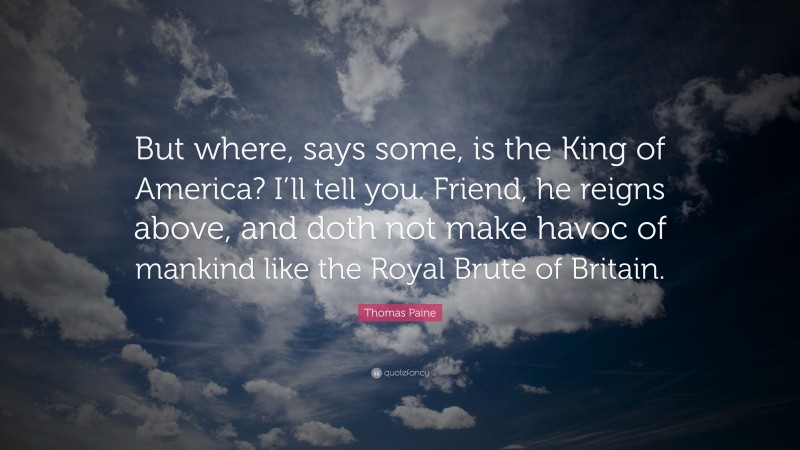 Thomas Paine Quote: “But where, says some, is the King of America? I’ll tell you. Friend, he reigns above, and doth not make havoc of mankind like the Royal Brute of Britain.”