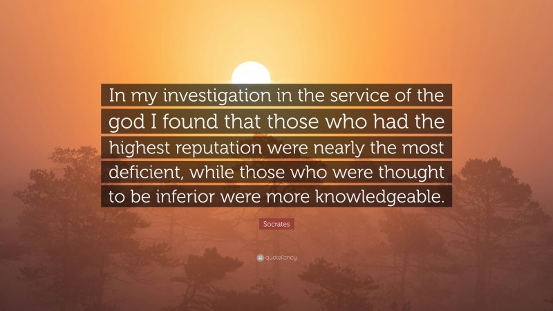 Socrates Quote: “In my investigation in the service of the god I found that those who had the highest reputation were nearly the most deficient, while those who were thought to be inferior were more knowledgeable.”