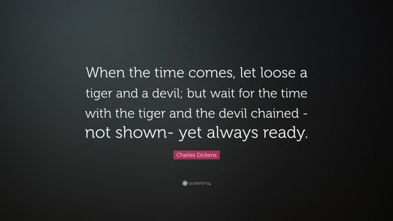 Charles Dickens Quote: “When the time comes, let loose a tiger and a devil; but wait for the time with the tiger and the devil chained -not shown- yet always ready.”