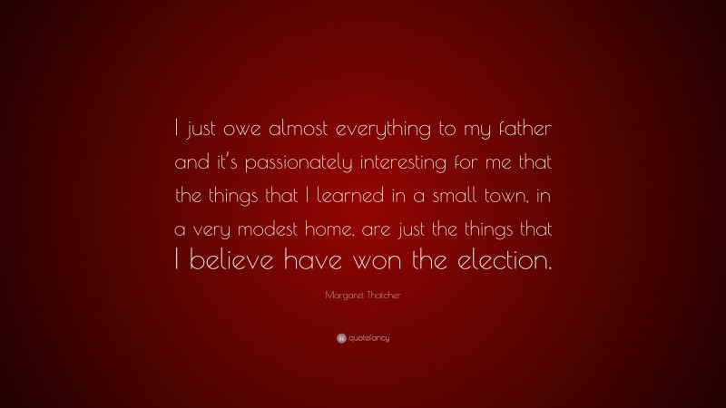 Margaret Thatcher Quote: “I just owe almost everything to my father and it’s passionately interesting for me that the things that I learned in a small town, in a very modest home, are just the things that I believe have won the election.”