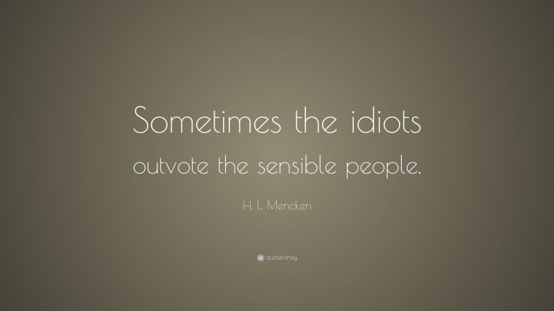 H. L. Mencken Quote: “Sometimes the idiots outvote the sensible people.”