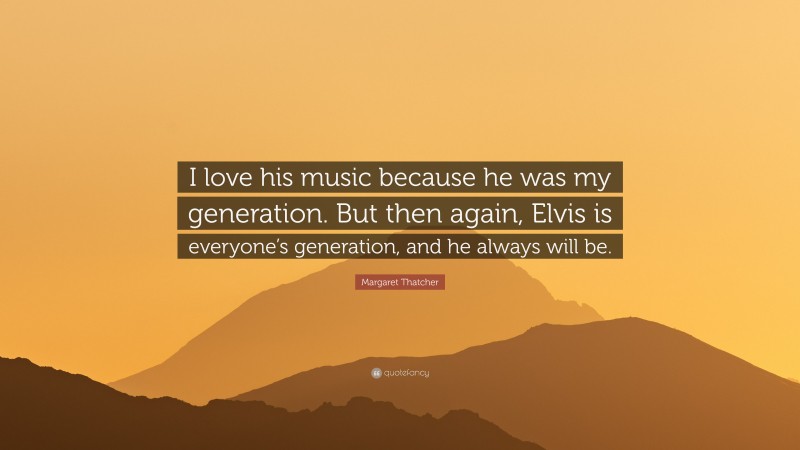 Margaret Thatcher Quote: “I love his music because he was my generation. But then again, Elvis is everyone’s generation, and he always will be.”