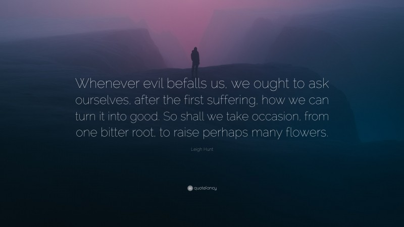 Leigh Hunt Quote: “Whenever evil befalls us, we ought to ask ourselves, after the first suffering, how we can turn it into good. So shall we take occasion, from one bitter root, to raise perhaps many flowers.”