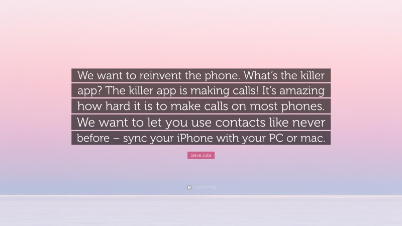 Steve Jobs Quote: “We want to reinvent the phone. What’s the killer app? The killer app is making calls! It’s amazing how hard it is to make calls on most phones. We want to let you use contacts like never before – sync your iPhone with your PC or mac.”