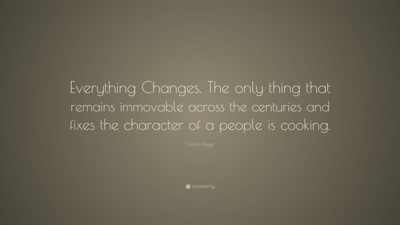 Victor Hugo Quote: “Everything Changes. The only thing that remains immovable across the centuries and fixes the character of a people is cooking.”