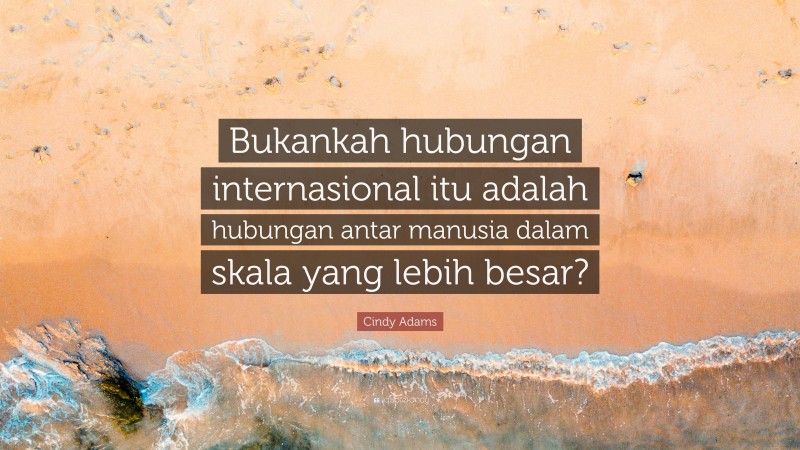 Cindy Adams Quote: “Bukankah hubungan internasional itu adalah hubungan antar manusia dalam skala yang lebih besar?”