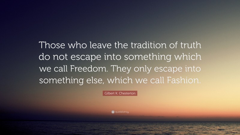 Gilbert K. Chesterton Quote: “Those who leave the tradition of truth do not escape into something which we call Freedom. They only escape into something else, which we call Fashion.”
