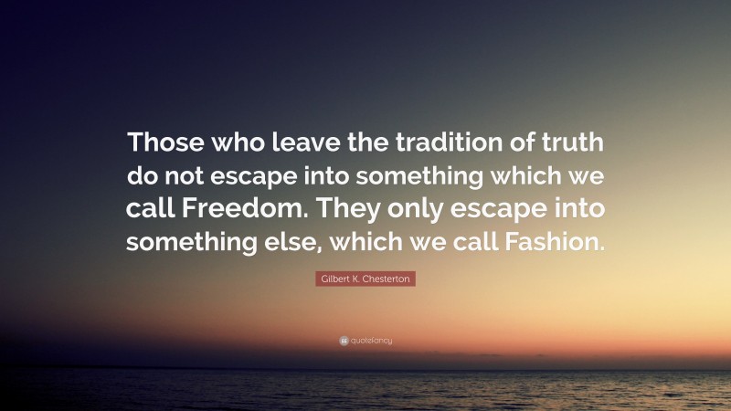 Gilbert K. Chesterton Quote: “Those who leave the tradition of truth do not escape into something which we call Freedom. They only escape into something else, which we call Fashion.”