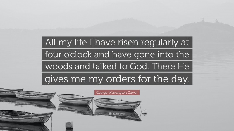 George Washington Carver Quote: “All my life I have risen regularly at four o’clock and have gone into the woods and talked to God. There He gives me my orders for the day.”