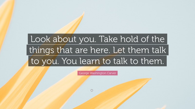 George Washington Carver Quote: “Look about you. Take hold of the things that are here. Let them talk to you. You learn to talk to them.”