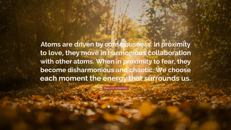 Marianne Williamson Quote: “Atoms are driven by consciousness. In proximity to love, they move in harmonious collaboration with other atoms. When in proximity to fear, they become disharmonious and chaotic. We choose each moment the energy that surrounds us.”