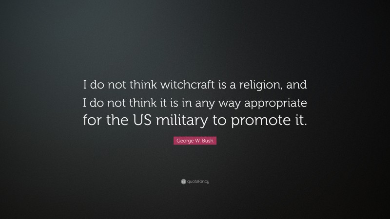 George W. Bush Quote: “I do not think witchcraft is a religion, and I do not think it is in any way appropriate for the US military to promote it.”
