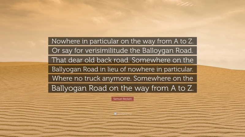 Samuel Beckett Quote: “Nowhere in particular on the way from A to Z. Or say for verisimilitude the Balloygan Road. That dear old back road. Somewhere on the Ballyogan Road in lieu of nowhere in particular. Where no truck anymore. Somewhere on the Ballyogan Road on the way from A to Z.”