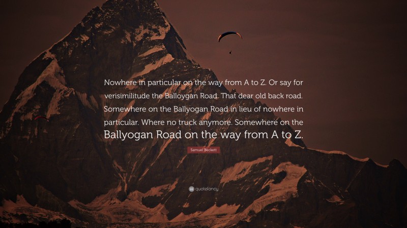 Samuel Beckett Quote: “Nowhere in particular on the way from A to Z. Or say for verisimilitude the Balloygan Road. That dear old back road. Somewhere on the Ballyogan Road in lieu of nowhere in particular. Where no truck anymore. Somewhere on the Ballyogan Road on the way from A to Z.”