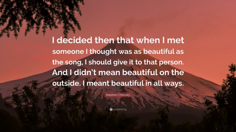 Stephen Chbosky Quote: “I decided then that when I met someone I thought was as beautiful as the song, I should give it to that person. And I didn’t mean beautiful on the outside. I meant beautiful in all ways.”