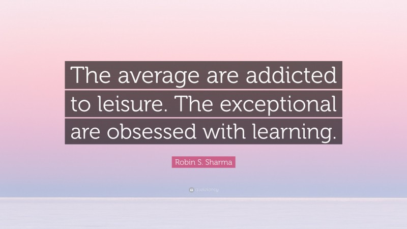 Robin S. Sharma Quote: “The average are addicted to leisure. The exceptional are obsessed with learning.”