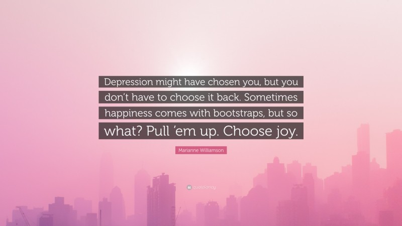 Marianne Williamson Quote: “Depression might have chosen you, but you don’t have to choose it back. Sometimes happiness comes with bootstraps, but so what? Pull ’em up. Choose joy.”
