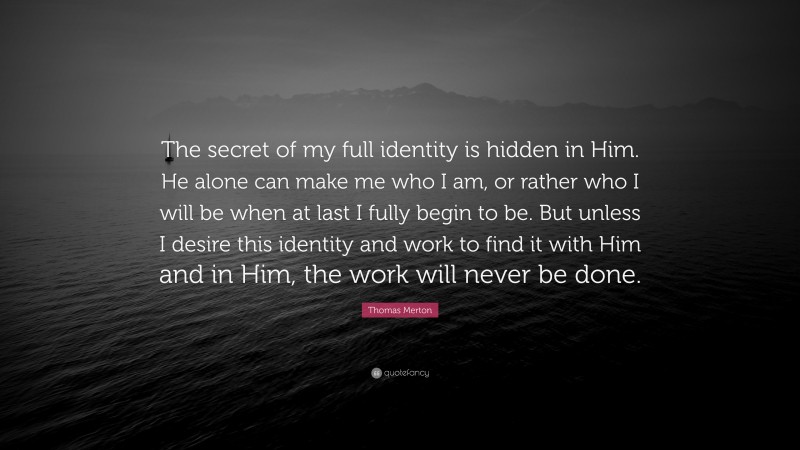 Thomas Merton Quote: “The secret of my full identity is hidden in Him. He alone can make me who I am, or rather who I will be when at last I fully begin to be. But unless I desire this identity and work to find it with Him and in Him, the work will never be done.”