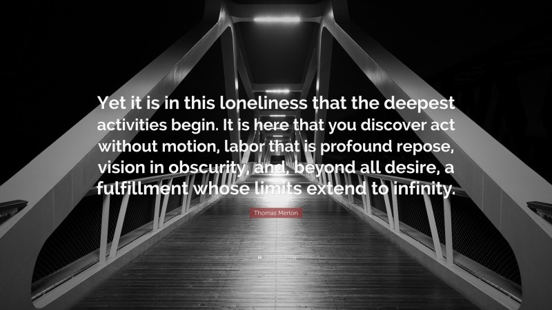 Thomas Merton Quote: “Yet it is in this loneliness that the deepest activities begin. It is here that you discover act without motion, labor that is profound repose, vision in obscurity, and, beyond all desire, a fulfillment whose limits extend to infinity.”