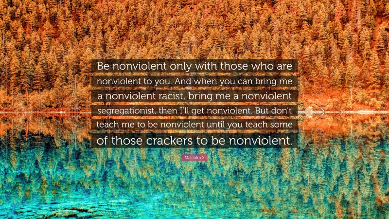 Malcolm X Quote: “Be nonviolent only with those who are nonviolent to you. And when you can bring me a nonviolent racist, bring me a nonviolent segregationist, then I’ll get nonviolent. But don’t teach me to be nonviolent until you teach some of those crackers to be nonviolent.”