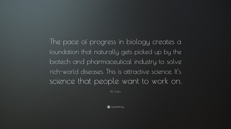 Bill Gates Quote: “The pace of progress in biology creates a foundation that naturally gets picked up by the biotech and pharmaceutical industry to solve rich-world diseases. This is attractive science. It’s science that people want to work on.”
