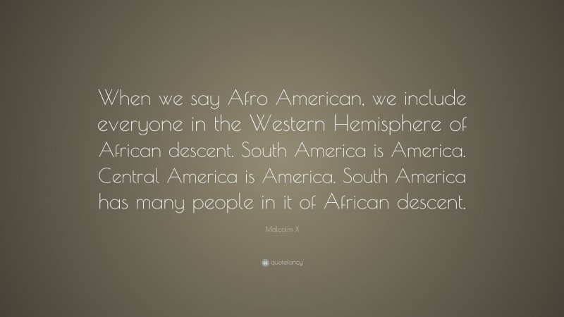 Malcolm X Quote: “When we say Afro American, we include everyone in the Western Hemisphere of African descent. South America is America. Central America is America. South America has many people in it of African descent.”
