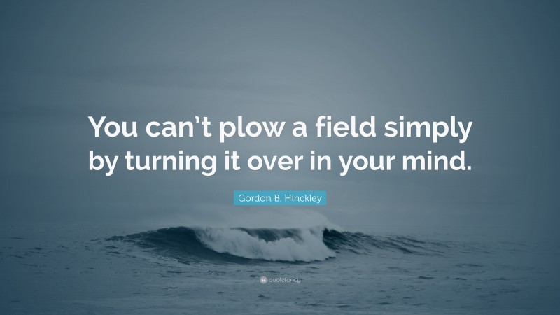 Gordon B. Hinckley Quote: “You can’t plow a field simply by turning it over in your mind.”