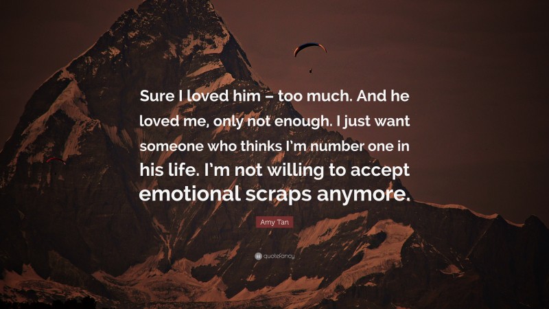 Amy Tan Quote: “Sure I loved him – too much. And he loved me, only not enough. I just want someone who thinks I’m number one in his life. I’m not willing to accept emotional scraps anymore.”