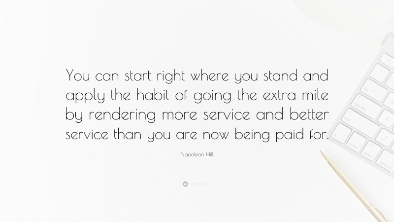 Napoleon Hill Quote: “You can start right where you stand and apply the habit of going the extra mile by rendering more service and better service than you are now being paid for.”