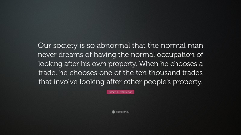 Gilbert K. Chesterton Quote: “Our society is so abnormal that the normal man never dreams of having the normal occupation of looking after his own property. When he chooses a trade, he chooses one of the ten thousand trades that involve looking after other people’s property.”
