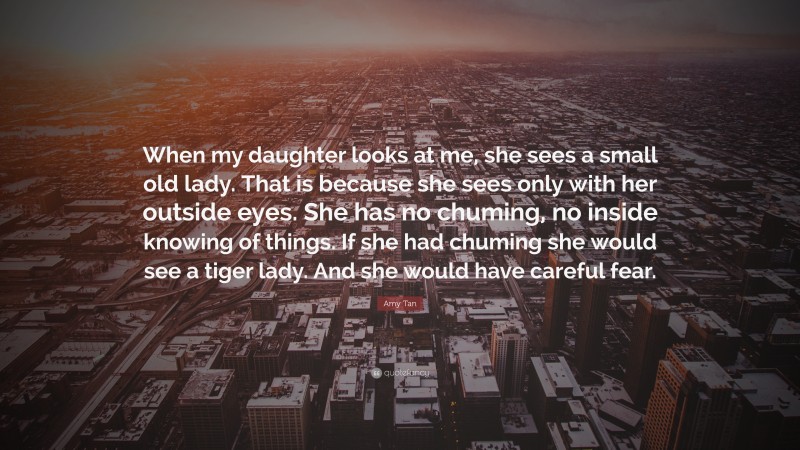 Amy Tan Quote: “When my daughter looks at me, she sees a small old lady. That is because she sees only with her outside eyes. She has no chuming, no inside knowing of things. If she had chuming she would see a tiger lady. And she would have careful fear.”
