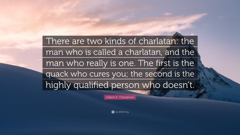 Gilbert K. Chesterton Quote: “There are two kinds of charlatan: the man who is called a charlatan, and the man who really is one. The first is the quack who cures you; the second is the highly qualified person who doesn’t.”
