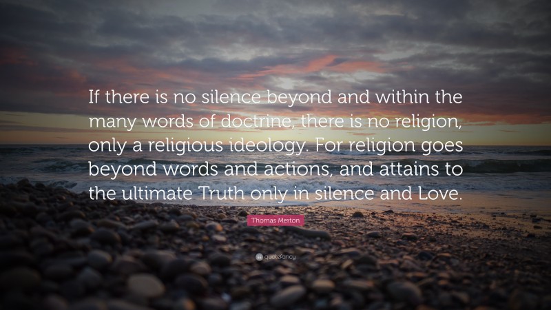 Thomas Merton Quote: “If there is no silence beyond and within the many words of doctrine, there is no religion, only a religious ideology. For religion goes beyond words and actions, and attains to the ultimate Truth only in silence and Love.”