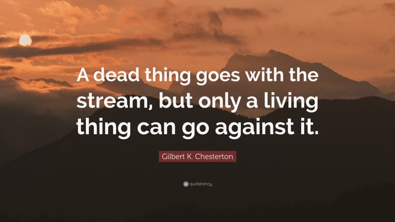 Gilbert K. Chesterton Quote: “A dead thing goes with the stream, but only a living thing can go against it.”