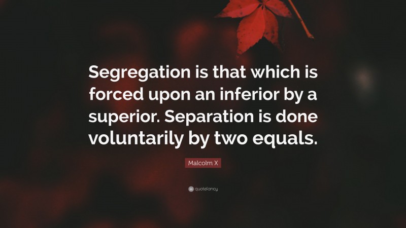 Malcolm X Quote: “Segregation is that which is forced upon an inferior by a superior. Separation is done voluntarily by two equals.”