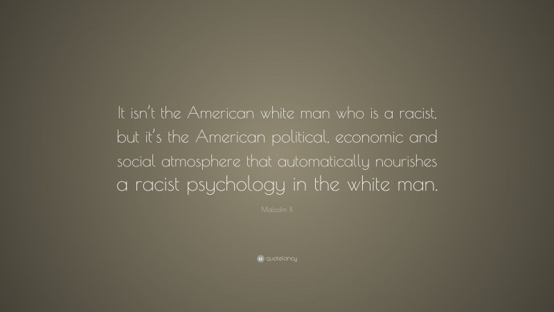 Malcolm X Quote: “It isn’t the American white man who is a racist, but it’s the American political, economic and social atmosphere that automatically nourishes a racist psychology in the white man.”