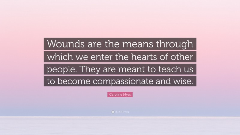 Caroline Myss Quote: “Wounds are the means through which we enter the hearts of other people. They are meant to teach us to become compassionate and wise.”
