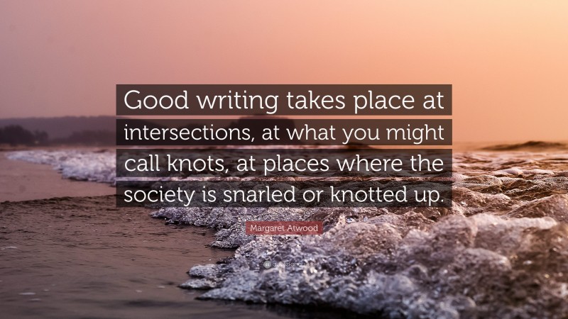 Margaret Atwood Quote: “Good writing takes place at intersections, at what you might call knots, at places where the society is snarled or knotted up.”