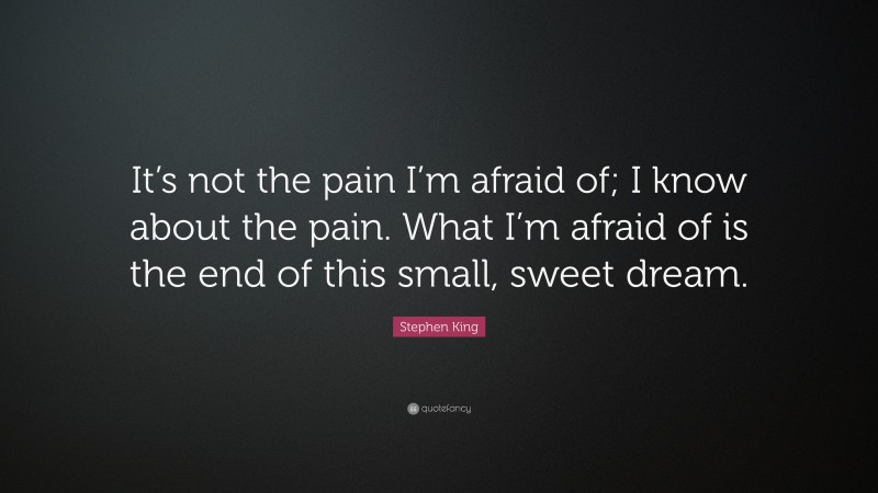 Stephen King Quote: “It’s not the pain I’m afraid of; I know about the pain. What I’m afraid of is the end of this small, sweet dream.”