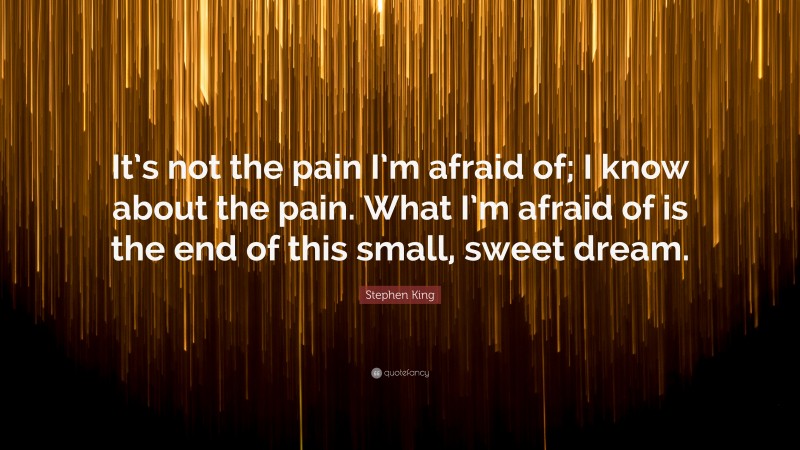 Stephen King Quote: “It’s not the pain I’m afraid of; I know about the pain. What I’m afraid of is the end of this small, sweet dream.”