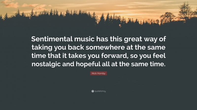 Nick Hornby Quote: “Sentimental music has this great way of taking you back somewhere at the same time that it takes you forward, so you feel nostalgic and hopeful all at the same time.”