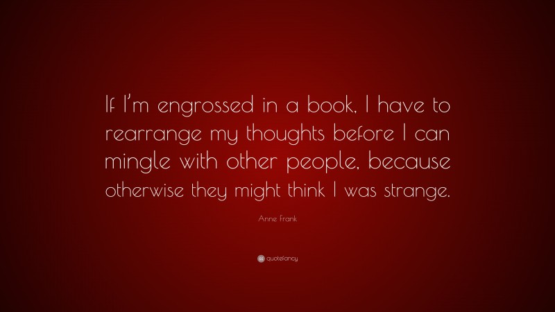 Anne Frank Quote: “If I’m engrossed in a book, I have to rearrange my thoughts before I can mingle with other people, because otherwise they might think I was strange.”