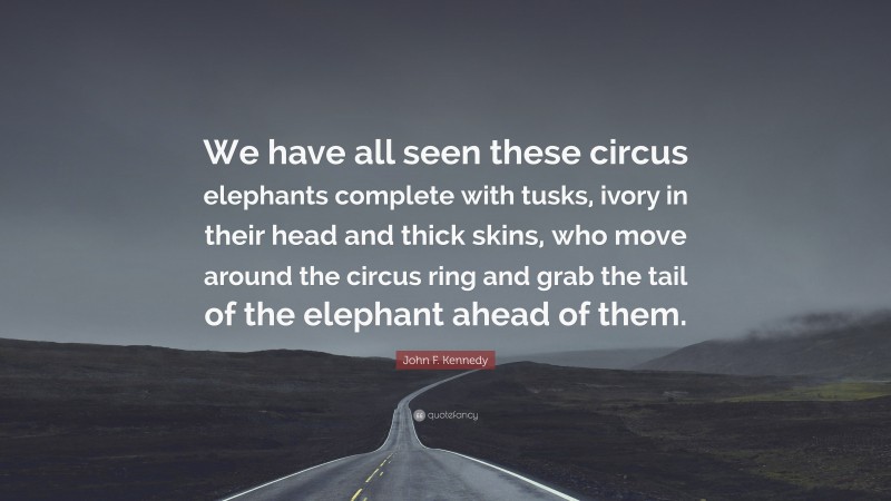 John F. Kennedy Quote: “We have all seen these circus elephants complete with tusks, ivory in their head and thick skins, who move around the circus ring and grab the tail of the elephant ahead of them.”