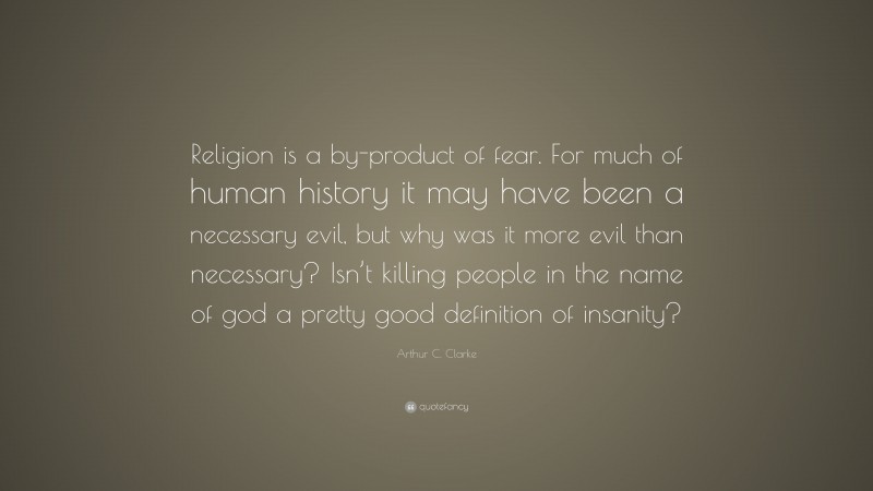 Arthur C. Clarke Quote: “Religion is a by-product of fear. For much of human history it may have been a necessary evil, but why was it more evil than necessary? Isn’t killing people in the name of god a pretty good definition of insanity?”