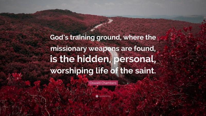 Oswald Chambers Quote: “God’s training ground, where the missionary weapons are found, is the hidden, personal, worshiping life of the saint.”