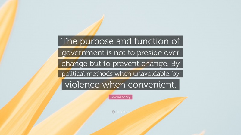 Edward Abbey Quote: “The purpose and function of government is not to preside over change but to prevent change. By political methods when unavoidable, by violence when convenient.”