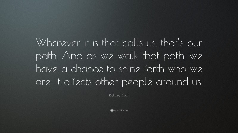 Richard Bach Quote: “Whatever it is that calls us, that’s our path. And as we walk that path, we have a chance to shine forth who we are. It affects other people around us.”