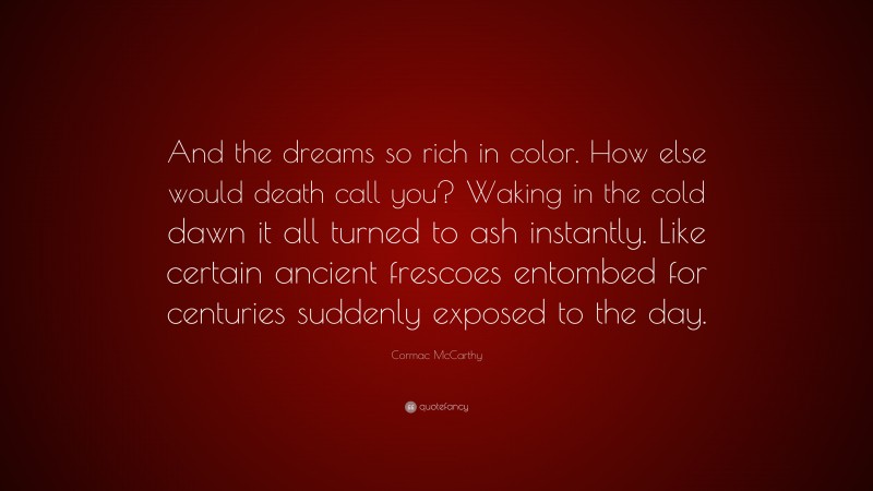 Cormac McCarthy Quote: “And the dreams so rich in color. How else would death call you? Waking in the cold dawn it all turned to ash instantly. Like certain ancient frescoes entombed for centuries suddenly exposed to the day.”