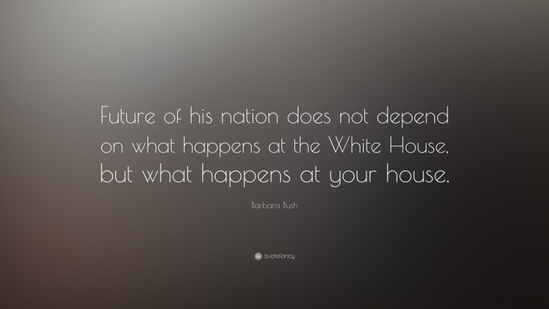 Barbara Bush Quote: “Future of his nation does not depend on what happens at the White House, but what happens at your house.”