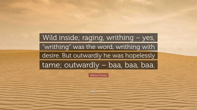 Aldous Huxley Quote: “Wild inside; raging, writhing – yes, “writhing” was the word, writhing with desire. But outwardly he was hopelessly tame; outwardly – baa, baa, baa.”